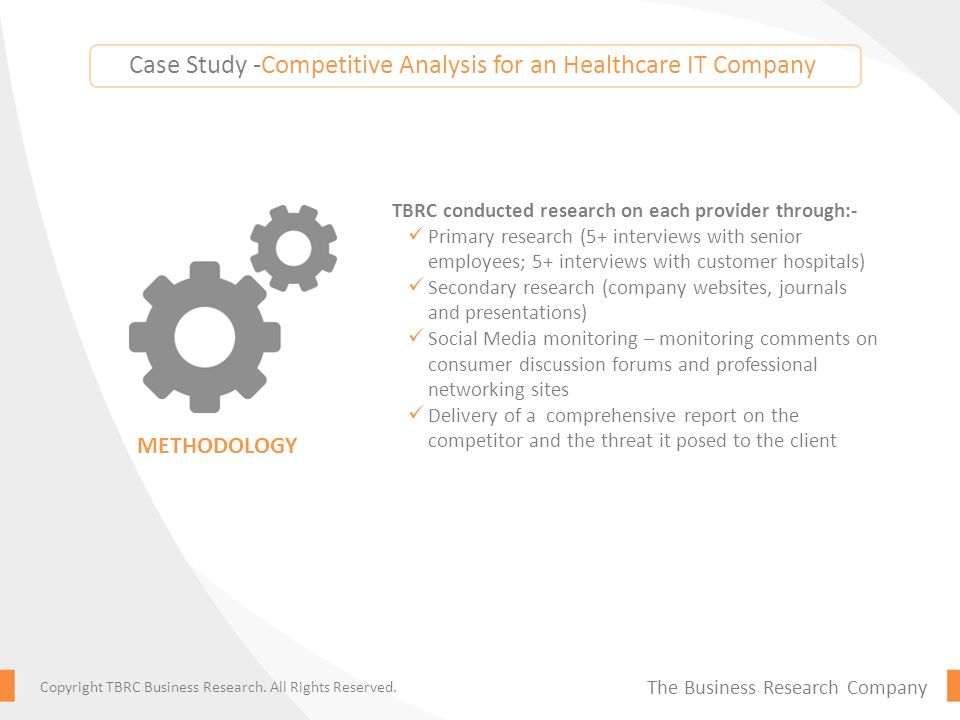 Case Study -Competitive Analysis for an Healthcare IT Company TBRC conducted research on each provider through:- Primary research (5+ interviews with senior employees; 5+ interviews with customer hospitals) Secondary research (company websites, journals and presentations) Social Media monitoring – monitoring comments on consumer discussion forums and professional networking sites Delivery of a comprehensive report on the competitor and the threat it posed to the client METHODOLOGY The Business Research Company Copyright TBRC Business Research.