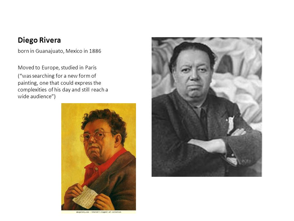 Diego Rivera born in Guanajuato, Mexico in 1886 Moved to Europe, studied in Paris ( was searching for a new form of painting, one that could express the complexities of his day and still reach a wide audience )