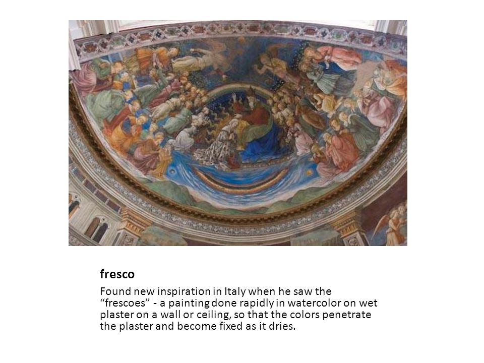 fresco Found new inspiration in Italy when he saw the frescoes - a painting done rapidly in watercolor on wet plaster on a wall or ceiling, so that the colors penetrate the plaster and become fixed as it dries.