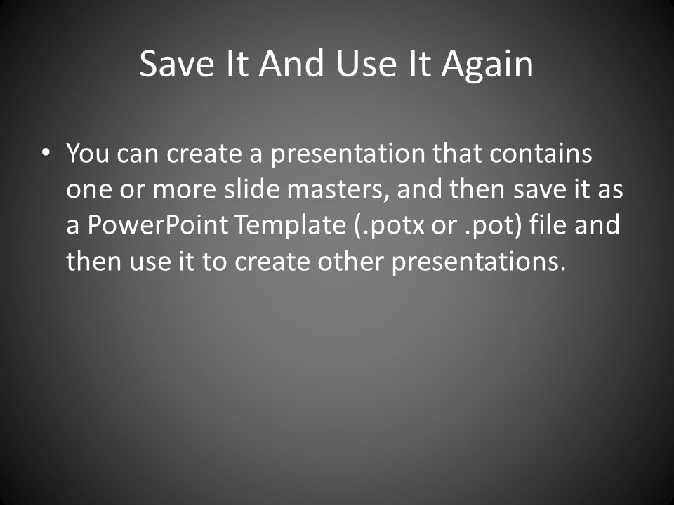 Save It And Use It Again You can create a presentation that contains one or more slide masters, and then save it as a PowerPoint Template (.potx or.pot) file and then use it to create other presentations.