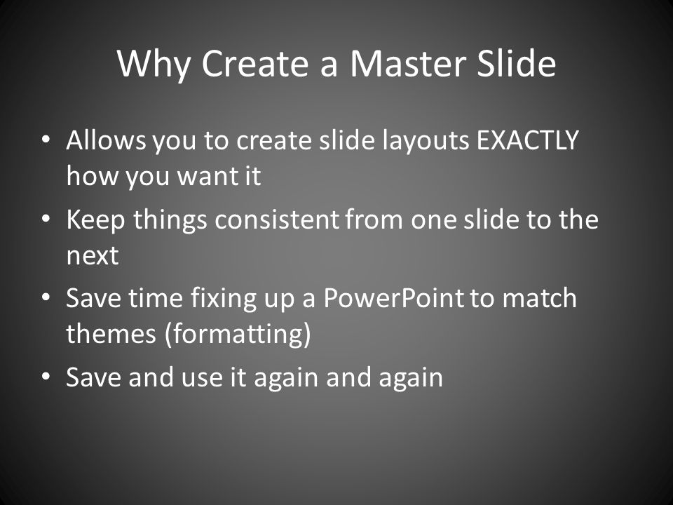 Why Create a Master Slide Allows you to create slide layouts EXACTLY how you want it Keep things consistent from one slide to the next Save time fixing up a PowerPoint to match themes (formatting) Save and use it again and again