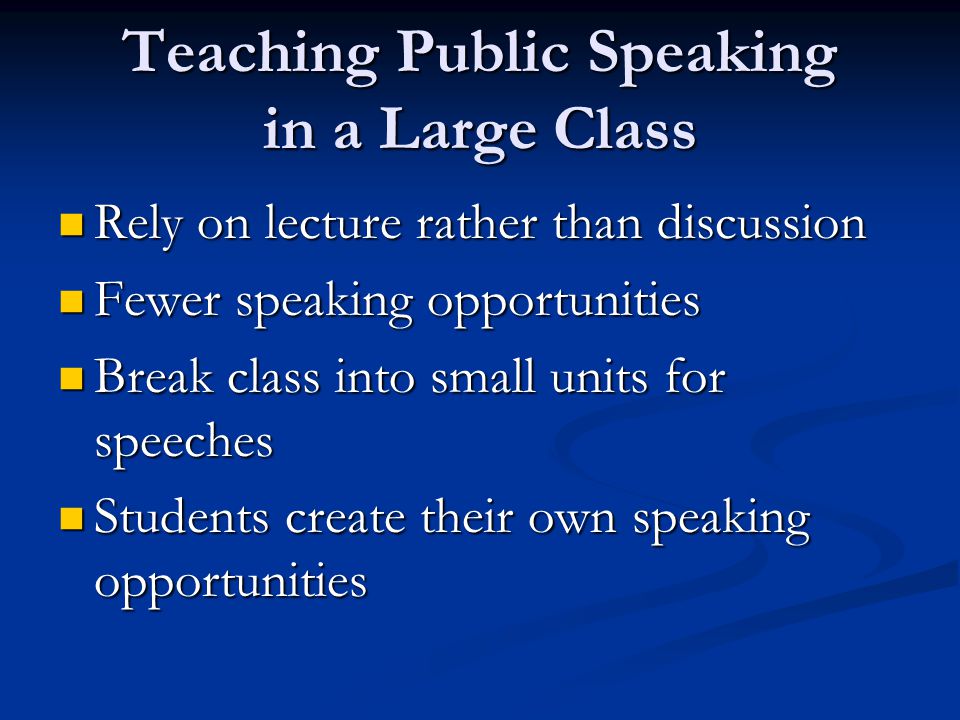 Teaching Public Speaking in a Large Class Rely on lecture rather than discussion Rely on lecture rather than discussion Fewer speaking opportunities Fewer speaking opportunities Break class into small units for speeches Break class into small units for speeches Students create their own speaking opportunities Students create their own speaking opportunities