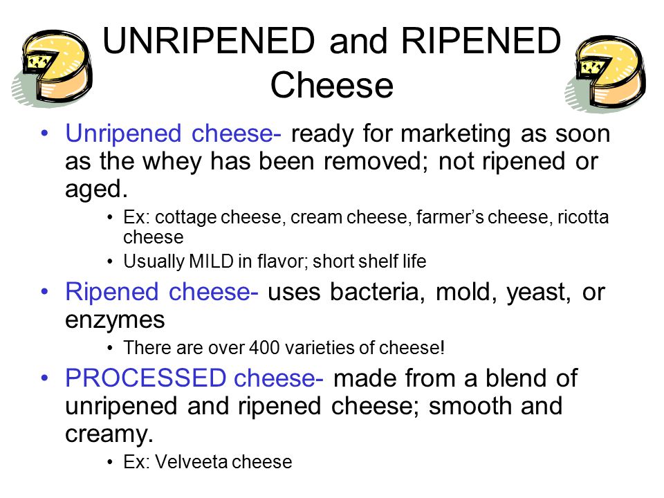 UNRIPENED and RIPENED Cheese Unripened cheese- ready for marketing as soon as the whey has been removed; not ripened or aged.