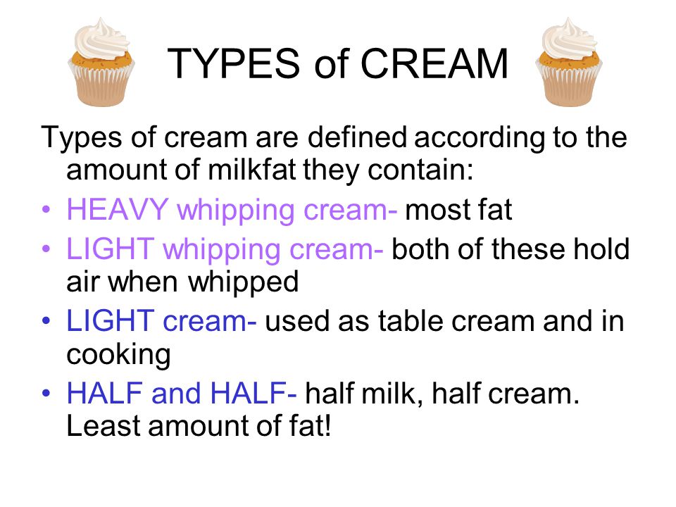 TYPES of CREAM Types of cream are defined according to the amount of milkfat they contain: HEAVY whipping cream- most fat LIGHT whipping cream- both of these hold air when whipped LIGHT cream- used as table cream and in cooking HALF and HALF- half milk, half cream.