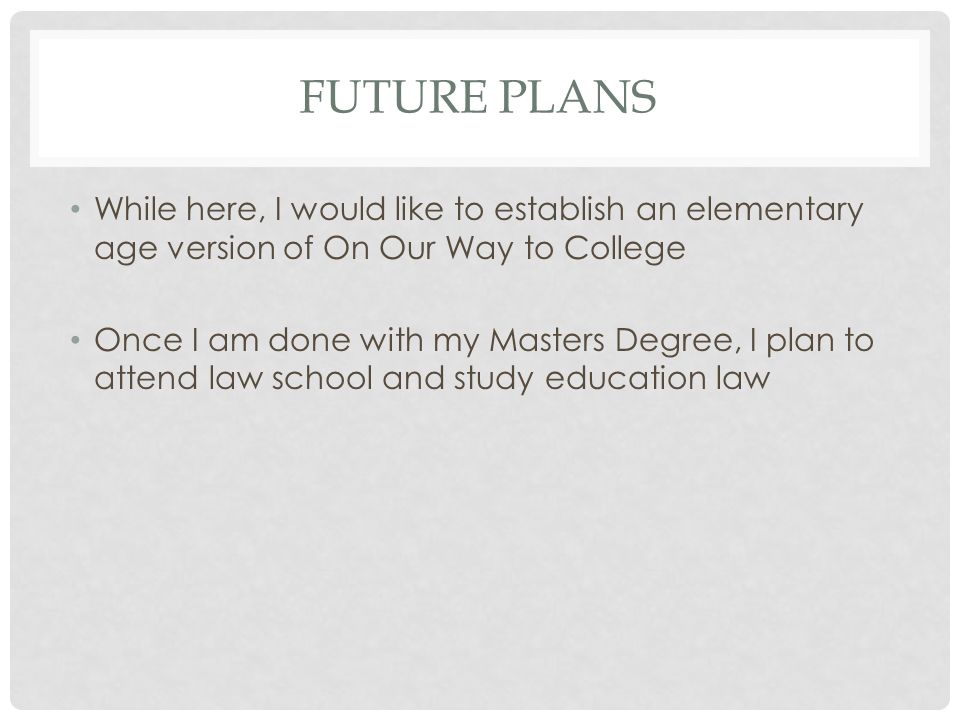 FUTURE PLANS While here, I would like to establish an elementary age version of On Our Way to College Once I am done with my Masters Degree, I plan to attend law school and study education law