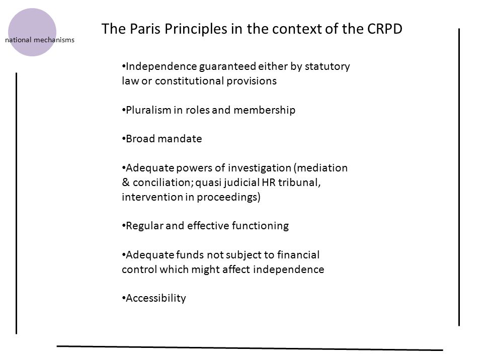 Independence guaranteed either by statutory law or constitutional provisions Pluralism in roles and membership Broad mandate Adequate powers of investigation (mediation & conciliation; quasi judicial HR tribunal, intervention in proceedings) Regular and effective functioning Adequate funds not subject to financial control which might affect independence Accessibility The Paris Principles in the context of the CRPD national mechanisms