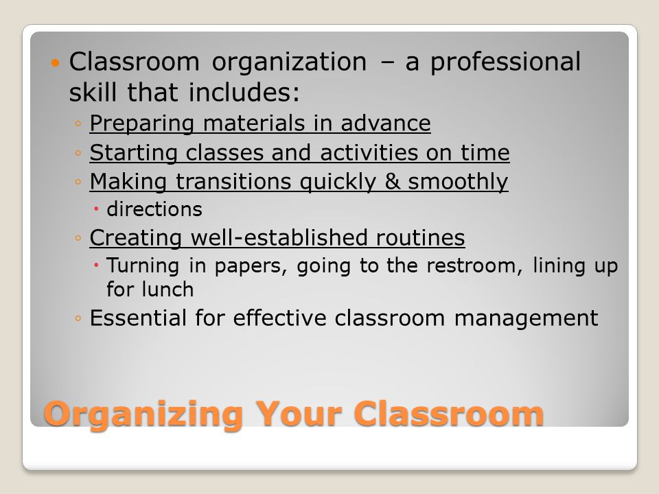 Organizing Your Classroom Classroom organization – a professional skill that includes: ◦Preparing materials in advance ◦Starting classes and activities on time ◦Making transitions quickly & smoothly  directions ◦Creating well-established routines  Turning in papers, going to the restroom, lining up for lunch ◦Essential for effective classroom management