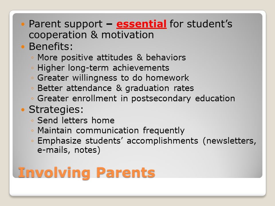 Involving Parents Parent support – essential for student’s cooperation & motivation Benefits: ◦More positive attitudes & behaviors ◦Higher long-term achievements ◦Greater willingness to do homework ◦Better attendance & graduation rates ◦Greater enrollment in postsecondary education Strategies: ◦Send letters home ◦Maintain communication frequently ◦Emphasize students’ accomplishments (newsletters,  s, notes)