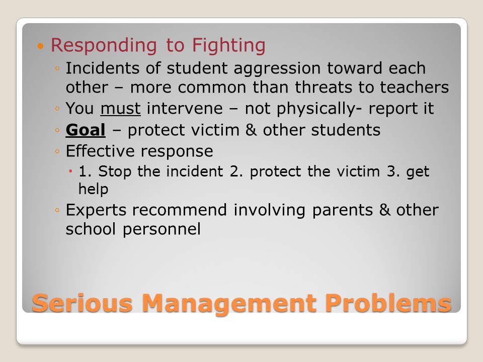 Serious Management Problems Responding to Fighting ◦Incidents of student aggression toward each other – more common than threats to teachers ◦You must intervene – not physically- report it ◦Goal – protect victim & other students ◦Effective response  1.