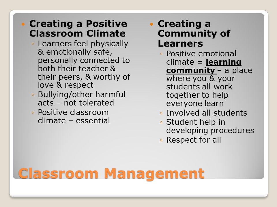 Classroom Management Creating a Positive Classroom Climate ◦Learners feel physically & emotionally safe, personally connected to both their teacher & their peers, & worthy of love & respect ◦Bullying/other harmful acts – not tolerated ◦Positive classroom climate – essential Creating a Community of Learners ◦Positive emotional climate = learning community – a place where you & your students all work together to help everyone learn ◦Involved all students ◦Student help in developing procedures ◦Respect for all