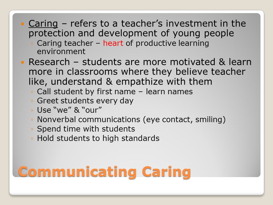Communicating Caring Caring – refers to a teacher’s investment in the protection and development of young people ◦Caring teacher – heart of productive learning environment Research – students are more motivated & learn more in classrooms where they believe teacher like, understand & empathize with them ◦Call student by first name – learn names ◦Greet students every day ◦Use we & our ◦Nonverbal communications (eye contact, smiling) ◦Spend time with students ◦Hold students to high standards