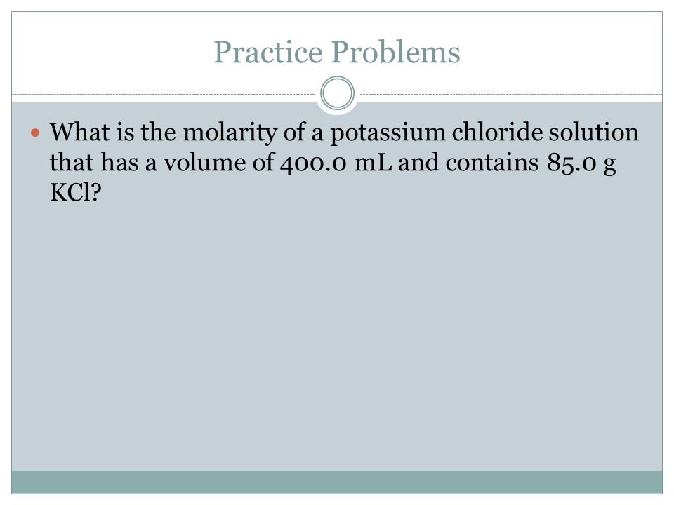 Practice Problems What is the molarity of a potassium chloride solution that has a volume of mL and contains 85.0 g KCl