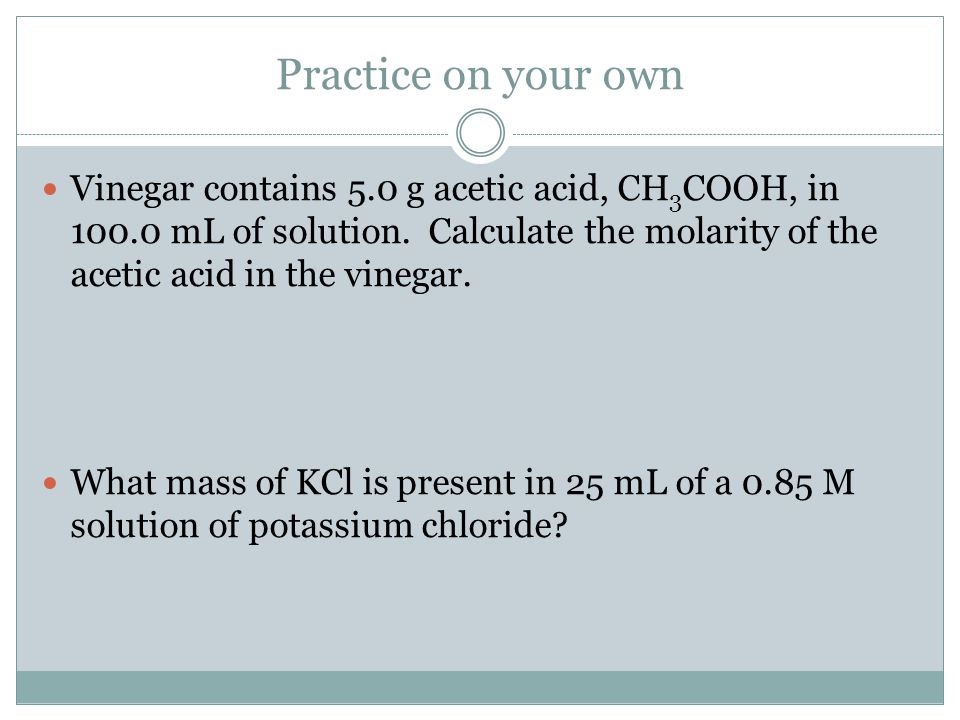 Practice on your own Vinegar contains 5.0 g acetic acid, CH 3 COOH, in mL of solution.