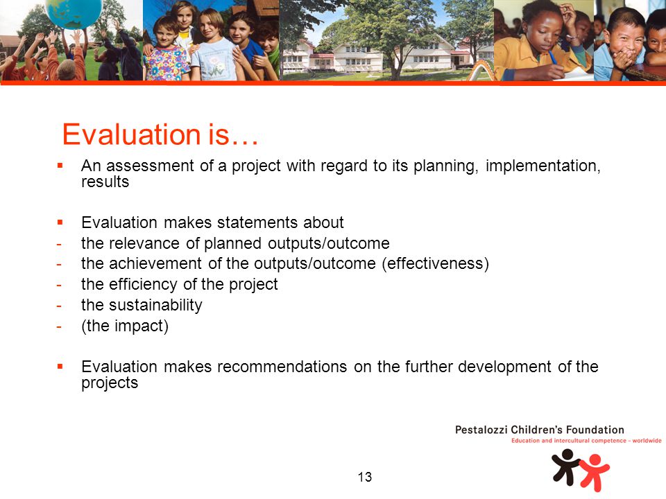 13  An assessment of a project with regard to its planning, implementation, results  Evaluation makes statements about -the relevance of planned outputs/outcome -the achievement of the outputs/outcome (effectiveness) -the efficiency of the project -the sustainability -(the impact)  Evaluation makes recommendations on the further development of the projects Evaluation is…