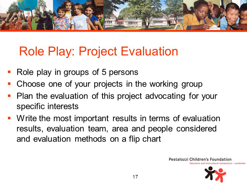 17  Role play in groups of 5 persons  Choose one of your projects in the working group  Plan the evaluation of this project advocating for your specific interests  Write the most important results in terms of evaluation results, evaluation team, area and people considered and evaluation methods on a flip chart Role Play: Project Evaluation