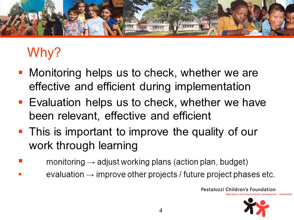4  Monitoring helps us to check, whether we are effective and efficient during implementation  Evaluation helps us to check, whether we have been relevant, effective and efficient  This is important to improve the quality of our work through learning  monitoring → adjust working plans (action plan, budget)  evaluation → improve other projects / future project phases etc.