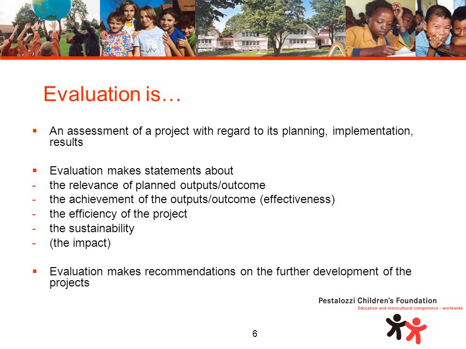 6  An assessment of a project with regard to its planning, implementation, results  Evaluation makes statements about -the relevance of planned outputs/outcome -the achievement of the outputs/outcome (effectiveness) -the efficiency of the project -the sustainability -(the impact)  Evaluation makes recommendations on the further development of the projects Evaluation is…