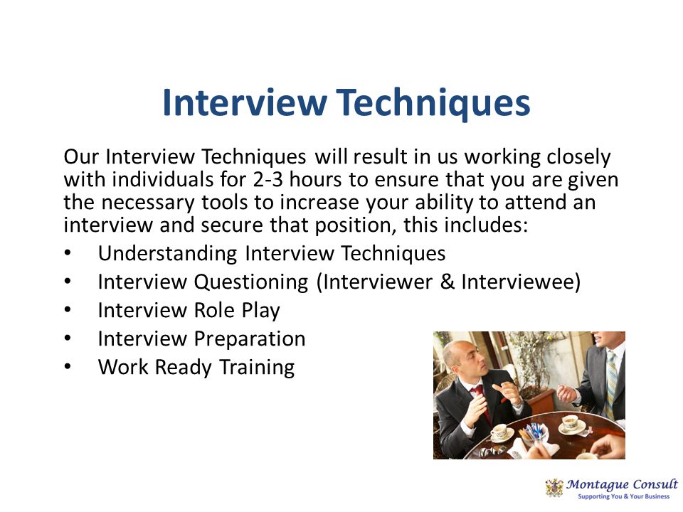 Interview Techniques Our Interview Techniques will result in us working closely with individuals for 2-3 hours to ensure that you are given the necessary tools to increase your ability to attend an interview and secure that position, this includes: Understanding Interview Techniques Interview Questioning (Interviewer & Interviewee) Interview Role Play Interview Preparation Work Ready Training