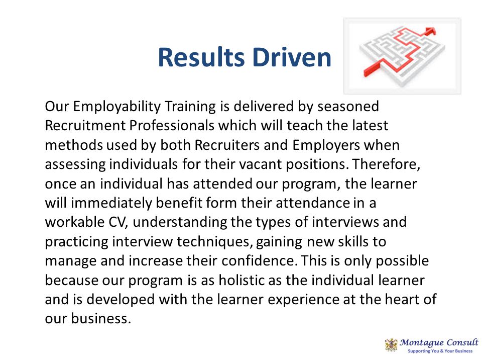 Results Driven Our Employability Training is delivered by seasoned Recruitment Professionals which will teach the latest methods used by both Recruiters and Employers when assessing individuals for their vacant positions.