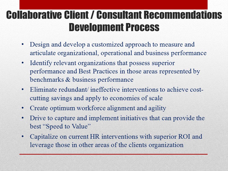 Collaborative Client / Consultant Recommendations Development Process Design and develop a customized approach to measure and articulate organizational, operational and business performance Identify relevant organizations that possess superior performance and Best Practices in those areas represented by benchmarks & business performance Eliminate redundant/ ineffective interventions to achieve cost- cutting savings and apply to economies of scale Create optimum workforce alignment and agility Drive to capture and implement initiatives that can provide the best Speed to Value Capitalize on current HR interventions with superior ROI and leverage those in other areas of the clients organization