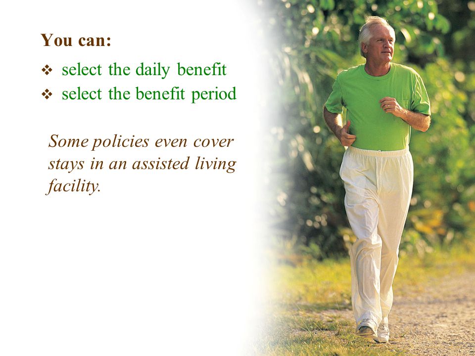 You can:  select the daily benefit  select the benefit period Some policies even cover stays in an assisted living facility.