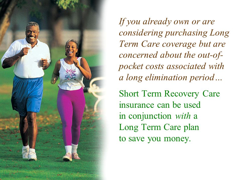 If you already own or are considering purchasing Long Term Care coverage but are concerned about the out-of- pocket costs associated with a long elimination period… Short Term Recovery Care insurance can be used in conjunction with a Long Term Care plan to save you money.