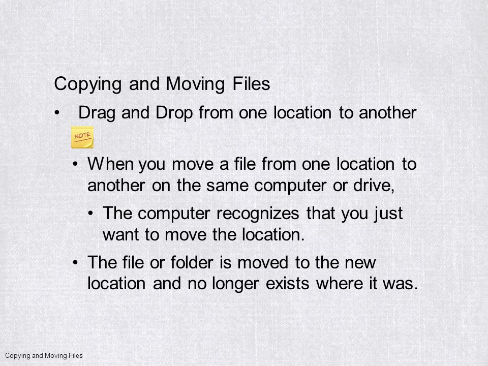 Copying and Moving Files Drag and Drop from one location to another When you move a file from one location to another on the same computer or drive, The computer recognizes that you just want to move the location.