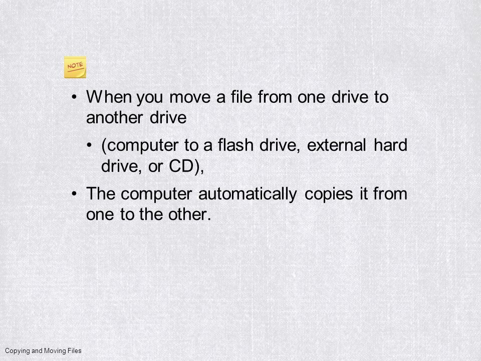 Copying and Moving Files When you move a file from one drive to another drive (computer to a flash drive, external hard drive, or CD), The computer automatically copies it from one to the other.