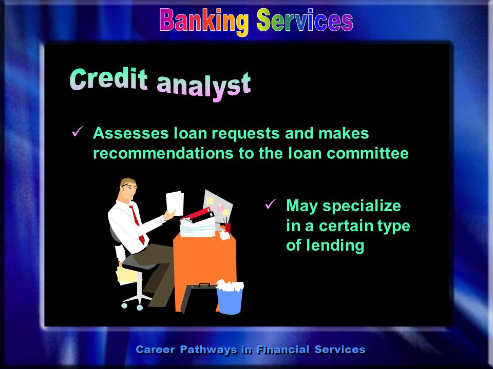 Career Pathways in Financial Services Finds clients and helps them apply for loans May specialize in commercial, consumer, or mortgage loans May become a CMB (Certified Mortgage Banker) Finds clients and helps them apply for loans May specialize in commercial, consumer, or mortgage loans May become a CMB (Certified Mortgage Banker)