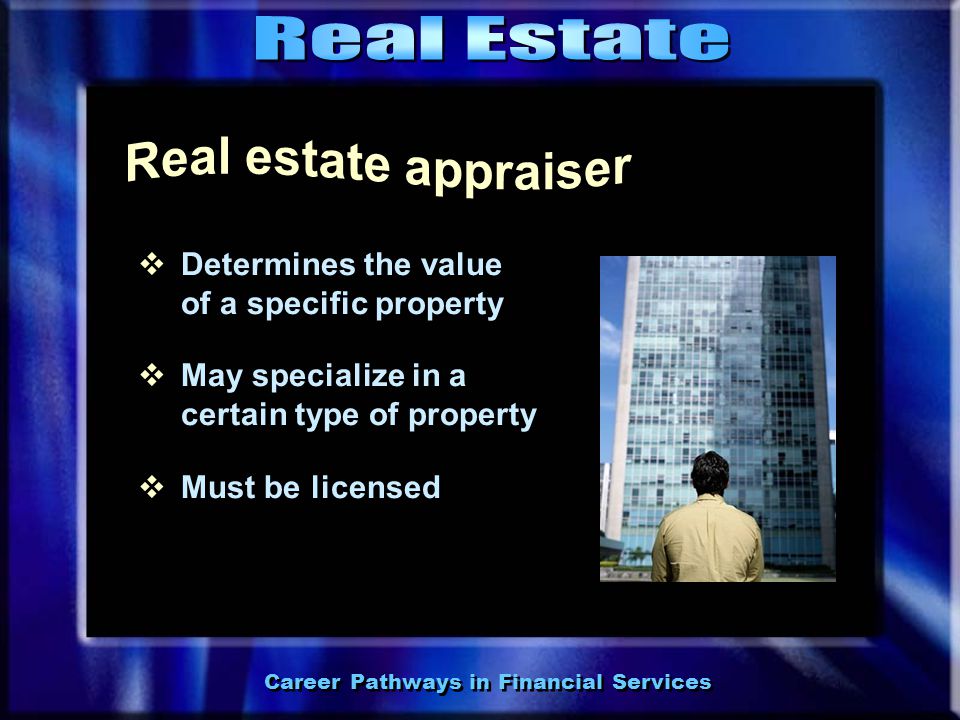 Career Pathways in Financial Services  Assists buyers and sellers in the process of purchasing or selling property  May specialize in commercial or residential property  Must be licensed  Assists buyers and sellers in the process of purchasing or selling property  May specialize in commercial or residential property  Must be licensed