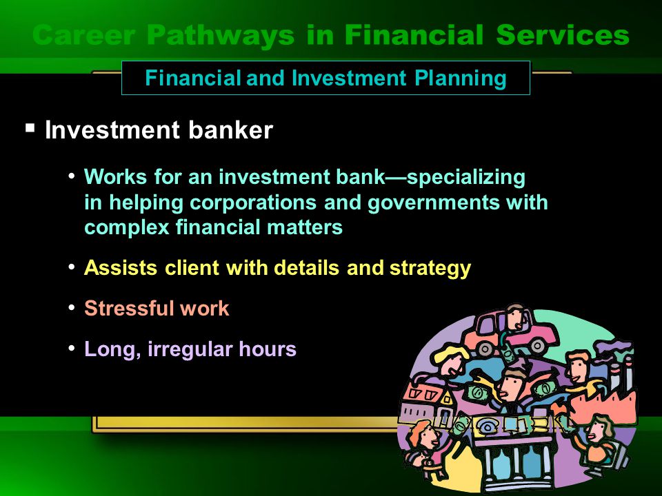 Career Pathways in Financial Services  Broker Works for a brokerage house Trades securities for clients Must pass difficult licensing exams Long and hectic hours Works for a brokerage house Trades securities for clients Must pass difficult licensing exams Long and hectic hours Financial and Investment Planning Career Pathways in Financial Services