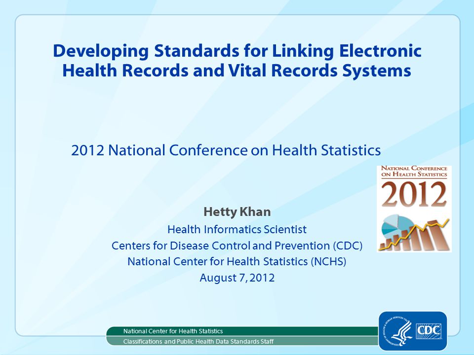 Hetty Khan Health Informatics Scientist Centers for Disease Control and Prevention (CDC) National Center for Health Statistics (NCHS) August 7, 2012 Developing Standards for Linking Electronic Health Records and Vital Records Systems 2012 National Conference on Health Statistics National Center for Health Statistics Classifications and Public Health Data Standards Staff