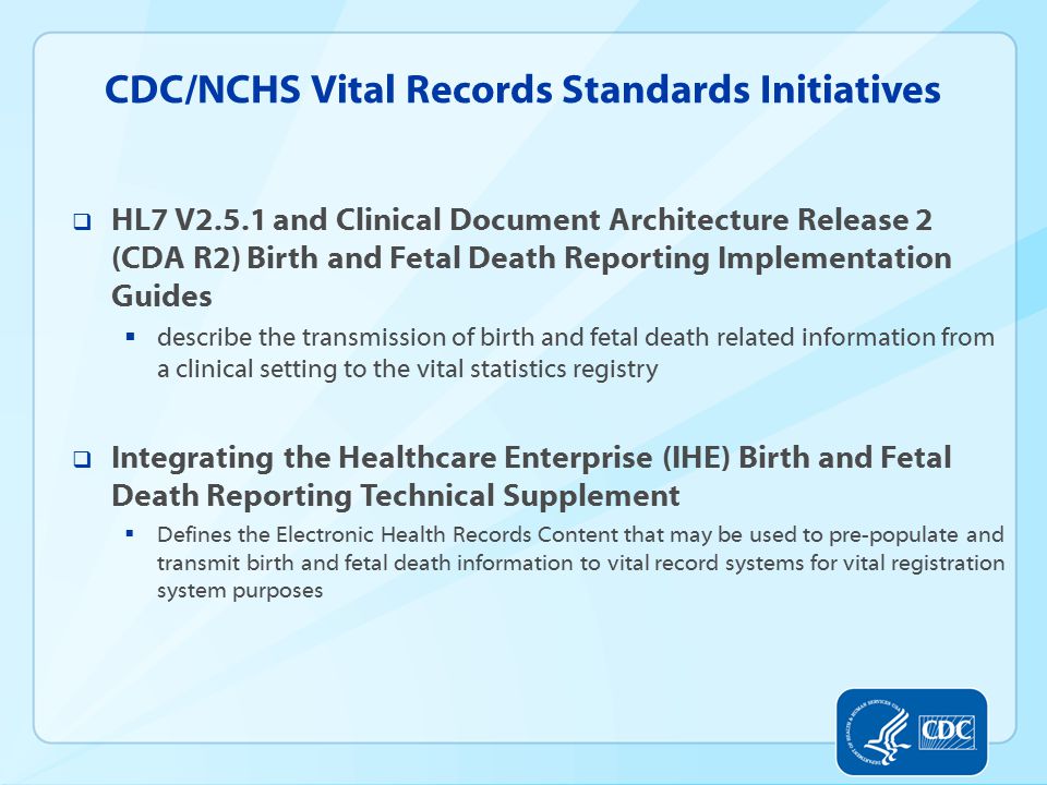 CDC/NCHS Vital Records Standards Initiatives  HL7 V2.5.1 and Clinical Document Architecture Release 2 (CDA R2) Birth and Fetal Death Reporting Implementation Guides  describe the transmission of birth and fetal death related information from a clinical setting to the vital statistics registry  Integrating the Healthcare Enterprise (IHE) Birth and Fetal Death Reporting Technical Supplement  Defines the Electronic Health Records Content that may be used to pre-populate and transmit birth and fetal death information to vital record systems for vital registration system purposes