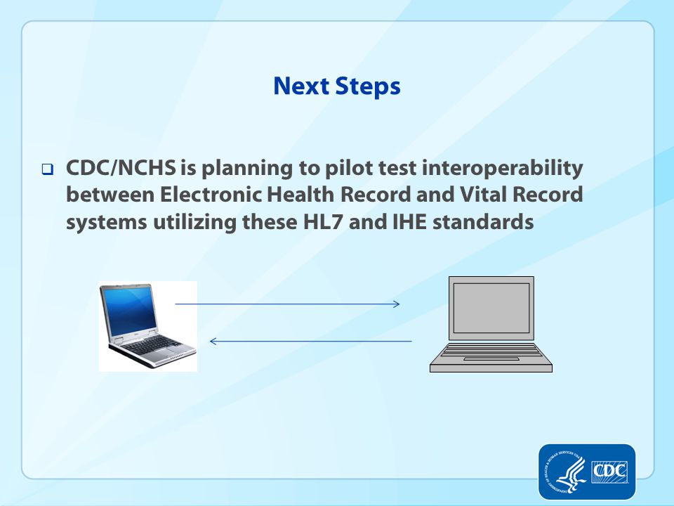 Next Steps  CDC/NCHS is planning to pilot test interoperability between Electronic Health Record and Vital Record systems utilizing these HL7 and IHE standards