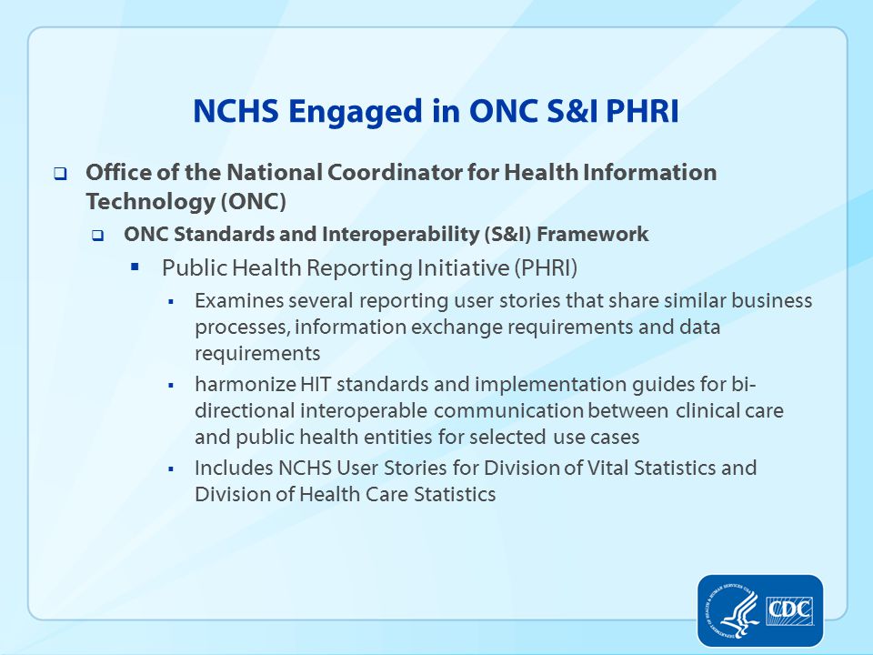 NCHS Engaged in ONC S&I PHRI  Office of the National Coordinator for Health Information Technology (ONC)  ONC Standards and Interoperability (S&I) Framework  Public Health Reporting Initiative (PHRI)  Examines several reporting user stories that share similar business processes, information exchange requirements and data requirements  harmonize HIT standards and implementation guides for bi- directional interoperable communication between clinical care and public health entities for selected use cases  Includes NCHS User Stories for Division of Vital Statistics and Division of Health Care Statistics