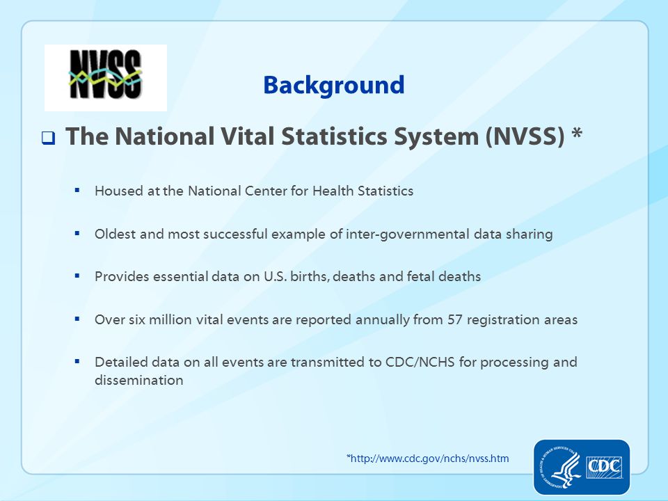 Background  The National Vital Statistics System (NVSS) *  Housed at the National Center for Health Statistics  Oldest and most successful example of inter-governmental data sharing  Provides essential data on U.S.