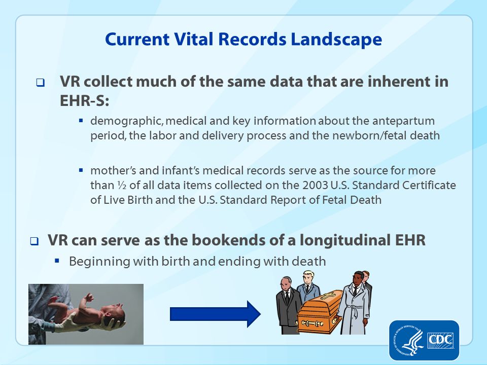 Current Vital Records Landscape  VR collect much of the same data that are inherent in EHR-S:  demographic, medical and key information about the antepartum period, the labor and delivery process and the newborn/fetal death  mother’s and infant’s medical records serve as the source for more than ½ of all data items collected on the 2003 U.S.