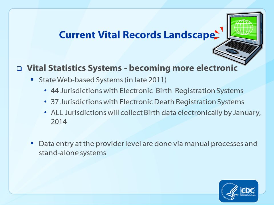 Current Vital Records Landscape  Vital Statistics Systems - becoming more electronic  State Web-based Systems (in late 2011) 44 Jurisdictions with Electronic Birth Registration Systems 37 Jurisdictions with Electronic Death Registration Systems ALL Jurisdictions will collect Birth data electronically by January, 2014  Data entry at the provider level are done via manual processes and stand-alone systems