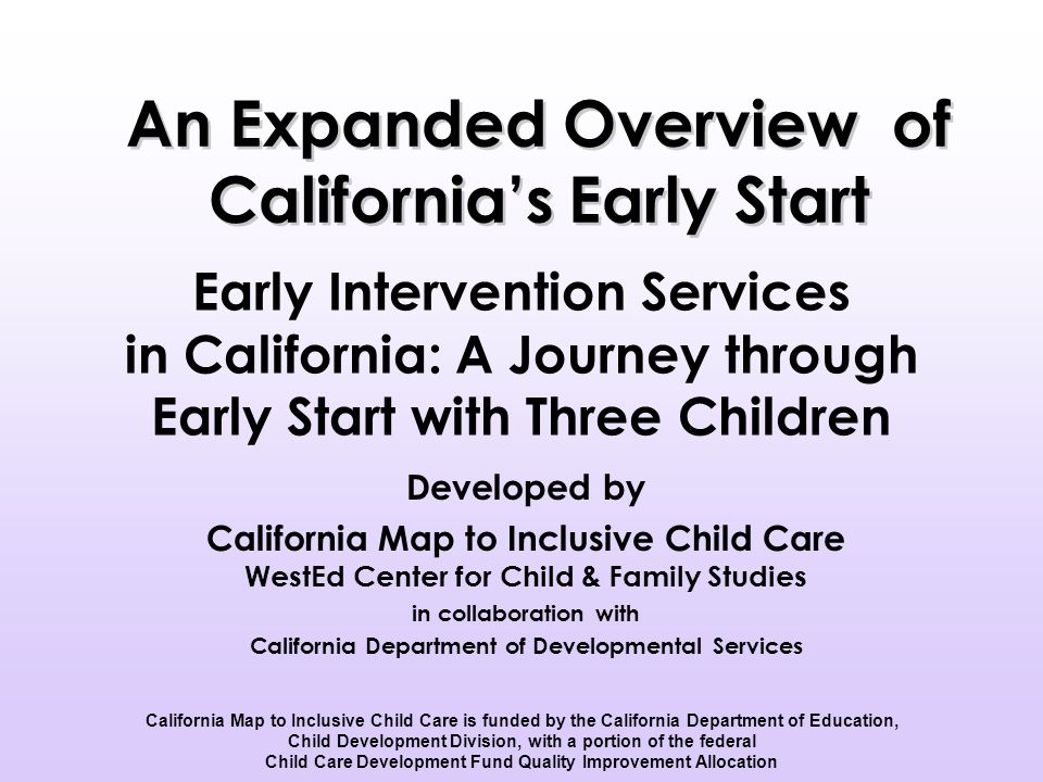 Early Intervention Services in California: A Journey through Early Start with Three Children Developed by California Map to Inclusive Child Care WestEd Center for Child & Family Studies in collaboration with California Department of Developmental Services California Map to Inclusive Child Care is funded by the California Department of Education, Child Development Division, with a portion of the federal Child Care Development Fund Quality Improvement Allocation An Expanded Overview of California’s Early Start