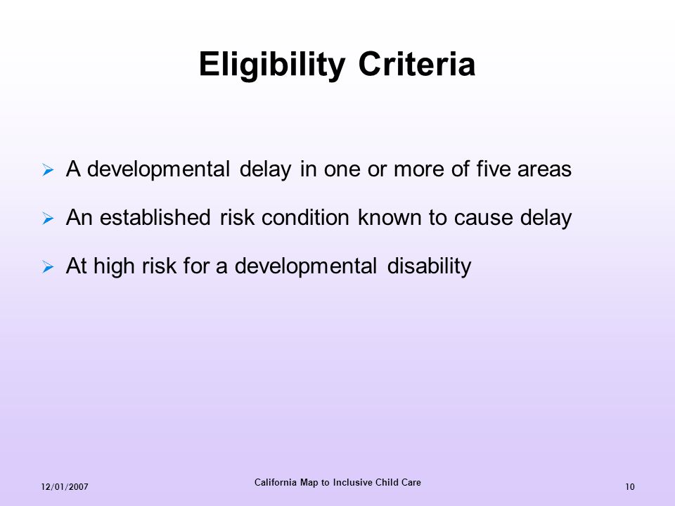 California Map to Inclusive Child Care 12/01/ Eligibility Criteria  A developmental delay in one or more of five areas  An established risk condition known to cause delay  At high risk for a developmental disability