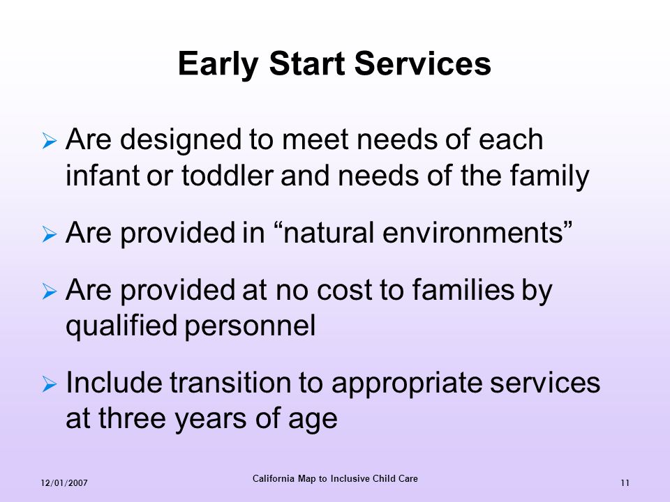 California Map to Inclusive Child Care 12/01/ Early Start Services  Are designed to meet needs of each infant or toddler and needs of the family  Are provided in natural environments  Are provided at no cost to families by qualified personnel  Include transition to appropriate services at three years of age