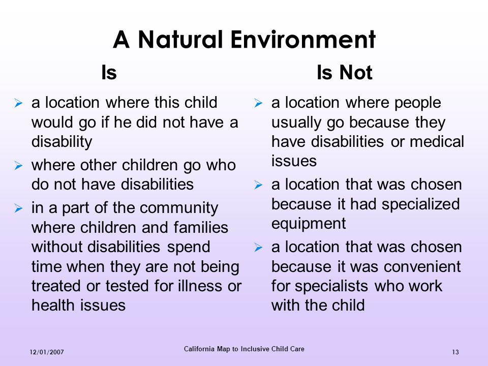 California Map to Inclusive Child Care 12/01/ A Natural Environment  a location where this child would go if he did not have a disability  where other children go who do not have disabilities  in a part of the community where children and families without disabilities spend time when they are not being treated or tested for illness or health issues  a location where people usually go because they have disabilities or medical issues  a location that was chosen because it had specialized equipment  a location that was chosen because it was convenient for specialists who work with the child Is Is Not