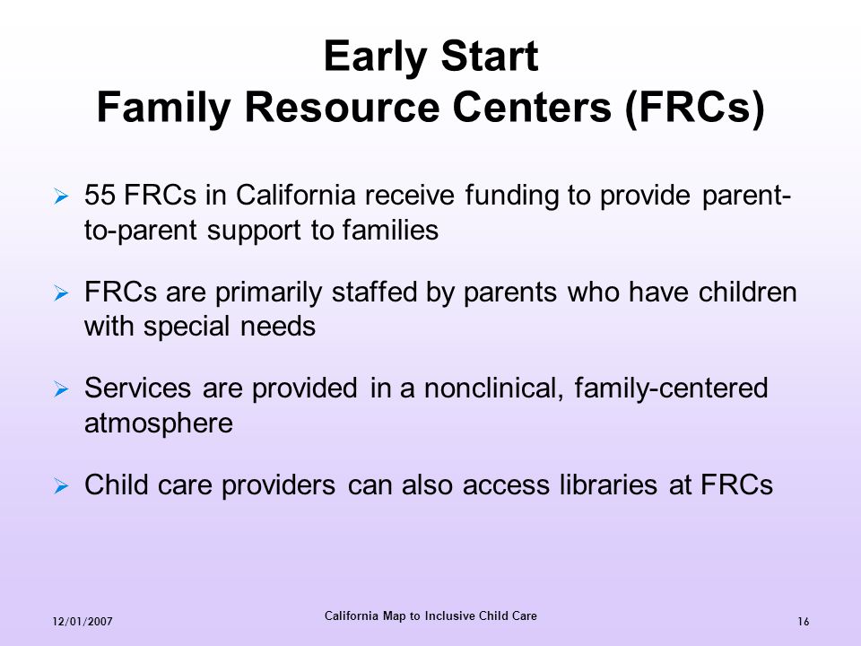 California Map to Inclusive Child Care 12/01/ Early Start Family Resource Centers (FRCs)  55 FRCs in California receive funding to provide parent- to-parent support to families  FRCs are primarily staffed by parents who have children with special needs  Services are provided in a nonclinical, family-centered atmosphere  Child care providers can also access libraries at FRCs