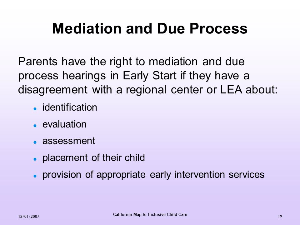 California Map to Inclusive Child Care 12/01/ Mediation and Due Process Parents have the right to mediation and due process hearings in Early Start if they have a disagreement with a regional center or LEA about: identification evaluation assessment placement of their child provision of appropriate early intervention services