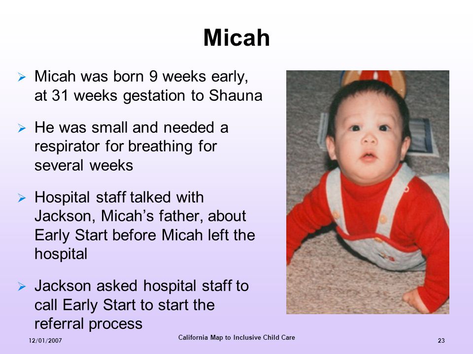 California Map to Inclusive Child Care 12/01/  Micah was born 9 weeks early, at 31 weeks gestation to Shauna  He was small and needed a respirator for breathing for several weeks  Hospital staff talked with Jackson, Micah’s father, about Early Start before Micah left the hospital  Jackson asked hospital staff to call Early Start to start the referral process Micah