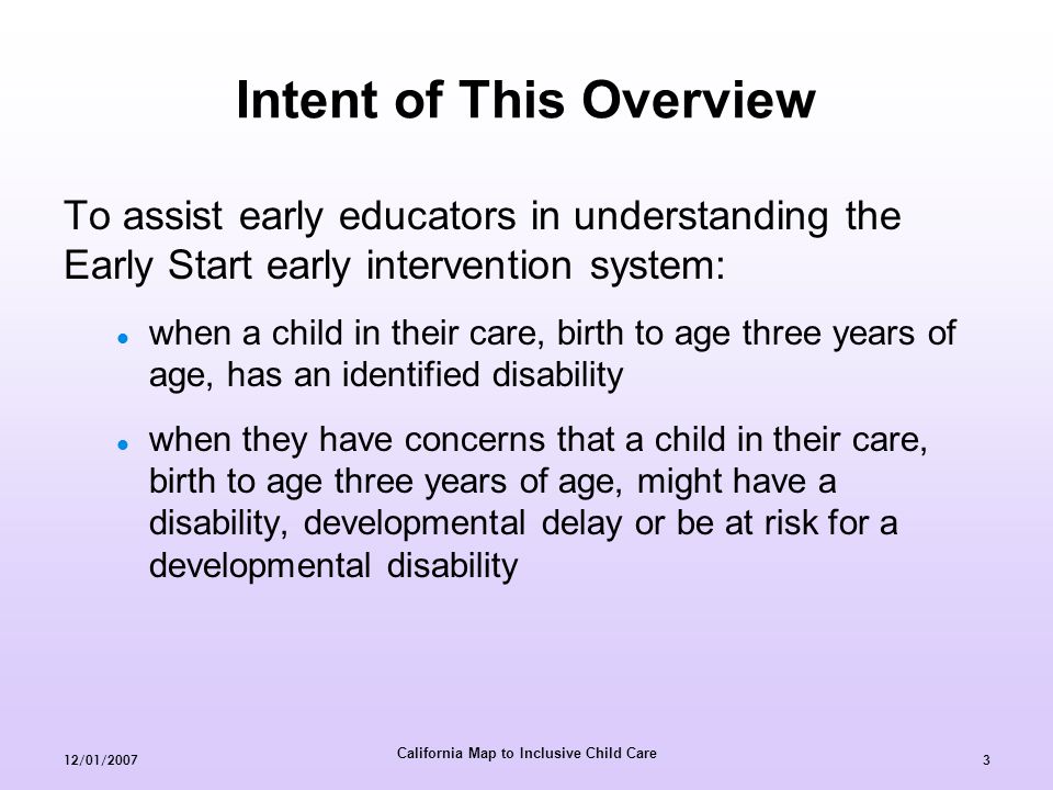 California Map to Inclusive Child Care 12/01/20073 Intent of This Overview To assist early educators in understanding the Early Start early intervention system: when a child in their care, birth to age three years of age, has an identified disability when they have concerns that a child in their care, birth to age three years of age, might have a disability, developmental delay or be at risk for a developmental disability