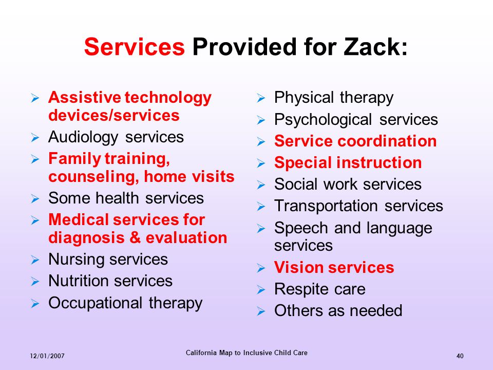 California Map to Inclusive Child Care 12/01/ Services Provided for Zack:  Assistive technology devices/services  Audiology services  Family training, counseling, home visits  Some health services  Medical services for diagnosis & evaluation  Nursing services  Nutrition services  Occupational therapy  Physical therapy  Psychological services  Service coordination  Special instruction  Social work services  Transportation services  Speech and language services  Vision services  Respite care  Others as needed