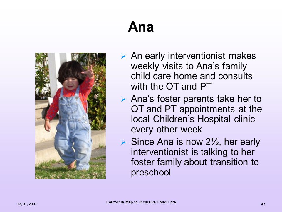 California Map to Inclusive Child Care 12/01/  An early interventionist makes weekly visits to Ana’s family child care home and consults with the OT and PT  Ana’s foster parents take her to OT and PT appointments at the local Children’s Hospital clinic every other week  Since Ana is now 2½, her early interventionist is talking to her foster family about transition to preschool Ana