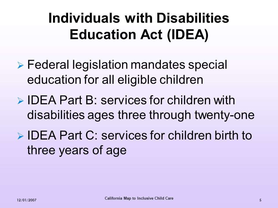 California Map to Inclusive Child Care 12/01/20075 Individuals with Disabilities Education Act (IDEA)  Federal legislation mandates special education for all eligible children  IDEA Part B: services for children with disabilities ages three through twenty-one  IDEA Part C: services for children birth to three years of age