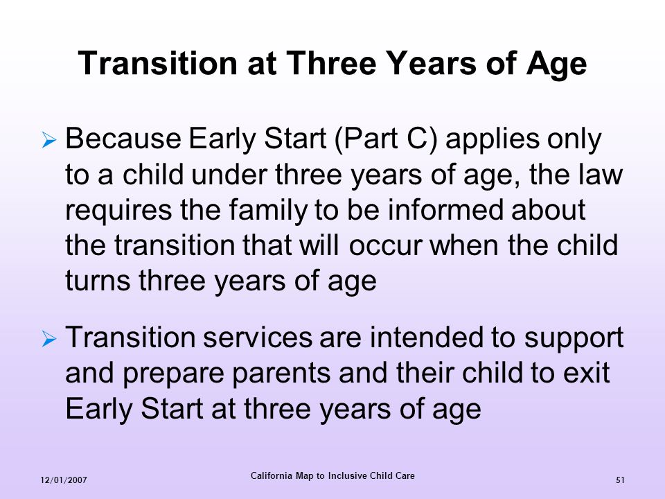 California Map to Inclusive Child Care 12/01/  Because Early Start (Part C) applies only to a child under three years of age, the law requires the family to be informed about the transition that will occur when the child turns three years of age  Transition services are intended to support and prepare parents and their child to exit Early Start at three years of age Transition at Three Years of Age